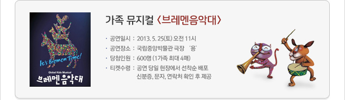 가족 뮤지컬 <브레멘음악대> / 공연일시:2013. 5. 25(토)오전 11시 / 공연장소:국립중앙박물관 극장 &lsquo;용&rsquo; / 당첨인원:600명(1가족 최대 4매) / 티켓수령:공연 당일 현장에서 선착순 배포 신분증, 문자, 연락처 확인 후 제공