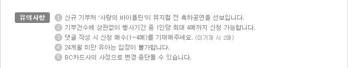 유의사항:1. 신규 기부처 &lsquo;사랑의 바이올린&rsquo;이 뮤지컬 전 축하공연을 선보입니다. / 2. 기부건수에 상관없이 행사기간 중 1인당 최대 4매까지 신청 가능합니다. / 3. 댓글 작성 시 신청 매수(1매~4매)를 기재해주세요(미기재 시 2매) / 4. 24개월 미만 유아는 입장이 불가합니다. / 5. BC카드사의 사정으로 변경·중단될 수 있습니다.