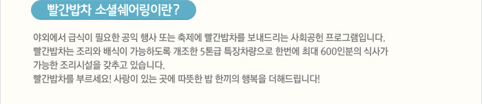 빨간밥차 소셜쉐어링이란?
야외에서 급식이 필요한 공익 행사 또는 축제에 빨간밥차를 보내드리는 사회공헌 프로그램입니다.빨간밥차는 조리와 배식이 가능하도록 개조한 5톤급 특장차량으로 한번에 최대 600인분의 식사가 가능한 조리시설을 갖추고 있습니다. 사랑이 있는 곳에 따뜻한 밥 한끼의 행복을 더해드립니다!