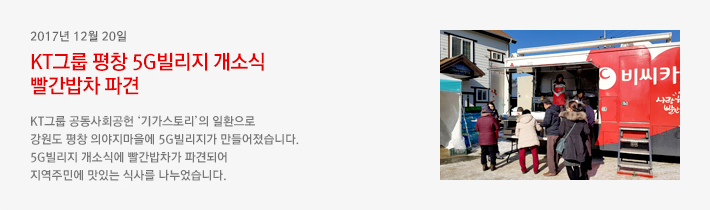 2017년 12월 20일 - KT그룹 평창 5G빌리지 개소식 빨간밥차 파견 / KT그룹 공동사회공헌 &lsquo;기가스토리&rsquo;의 일환으로 강원도 평창 의야지마을에 5G빌리지가 만들어졌습니다. 5G빌리지 개소식에 빨간밥차가 파견되어 지역주민에 맛있는 식사를 나누었습니다.