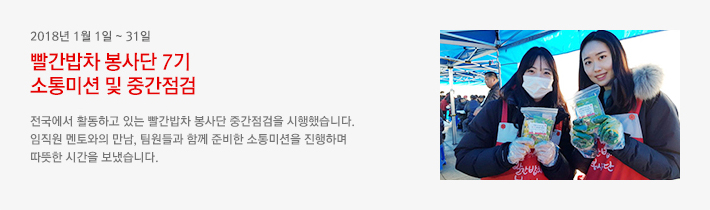 2018년 1월 1일 ~ 31일 - 빨간밥차 봉사단 7기 소통미션 및 중간점검 / 전국에서 활동하고 있는 빨간밥차 봉사단 중간점검을 시행했습니다. 임직원 멘토와의 만남, 팀원들과 함께 준비한 소통미션을 진행하며 따뜻한 시간을 보냈습니다.