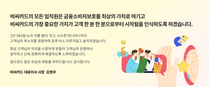 비씨카드의 모든 임직원은 금융소비자보호를 최상의 가치로 여기고 비씨카드의 가장 중요한 가치가 고객 한 분 한 분으로부터 시작됨을 인식하도록 하겠습니다. 1년 365일 눈과 귀를 열어, 작고, 사소한 하나하나까지 고객님의 목소리를 경청하며 감추거나, 미루지않고 솔직하겠습니다. 항상 고객님의 의견을 소중하게 받들어 고객님의 관점에서 생각하고 신속.정확하게 해결하도록 노력하겠습니다. 앞으로도 많은 관심과 애정을 부탁드립니다. 감사합니다. / 비씨카드 대표이사 사장 김영우