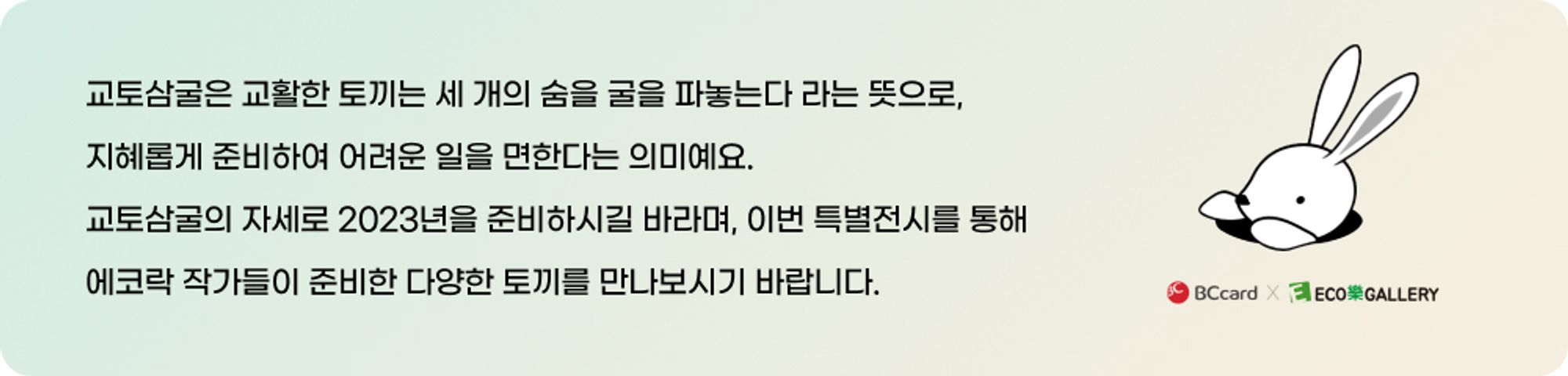 교토삼굴은 교활한 토끼는 세 개의 숨을 굴을 파놓는다 라는 뜻으로, 지혜롭게 준비하여 어려운 일을 면한다는 의미예요. 교토삼굴의 자세로 2023년을 준비하시길 바라며, 이번 특별전시를 통해 에코락 작가들이 준비한 다양한 토끼를 만나보시기 바랍니다. / BCcard X ECO樂GALLERY