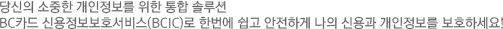 개인정보유출 걱정 많으셨죠? 이제 안심하세요! BC카드 신용정보보호 서비스가 고객님의 신용과 개인정보를 손쉽고 안전하게 지켜드립니다.